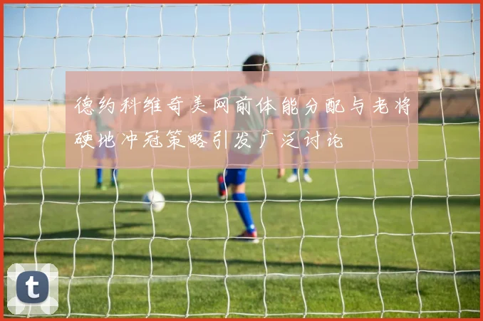 德约科维奇美网前体能分配与老将硬地冲冠策略引发广泛讨论
