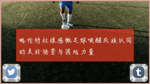 略伦特社媒感慨足球唤醒民族认同的美好场景与团结力量