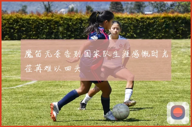 魔笛无奈告别国家队生涯感慨时光荏苒难以回头
