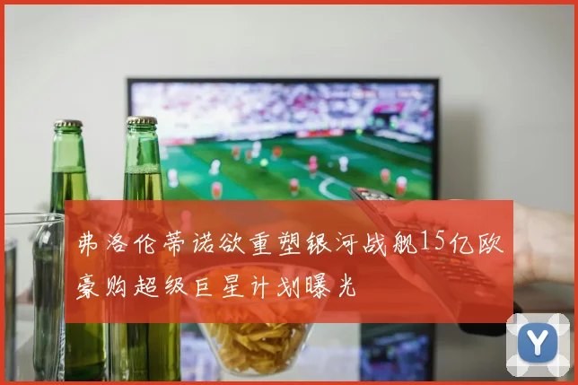 弗洛伦蒂诺欲重塑银河战舰15亿欧豪购超级巨星计划曝光