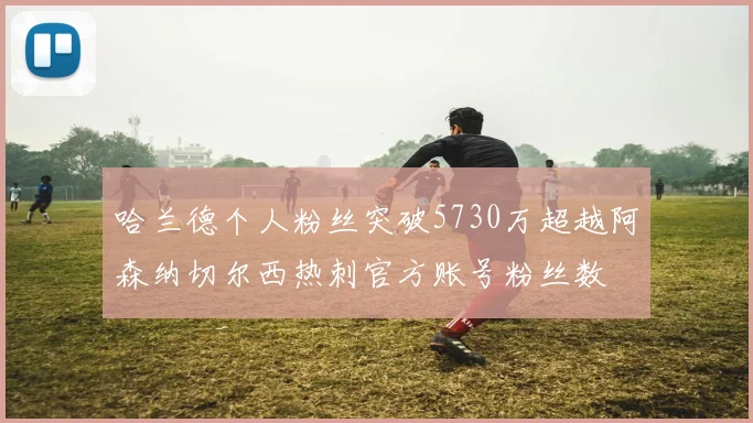 哈兰德个人粉丝突破5730万超越阿森纳切尔西热刺官方账号粉丝数