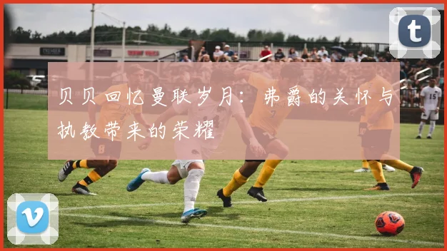 贝贝回忆曼联岁月：弗爵的关怀与执教带来的荣耀