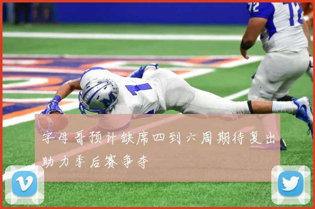 字母哥预计缺席四到六周期待复出助力季后赛争夺