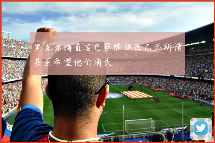 里克尔梅直言巴萨降级西乙无所谓甚至希望他们消失