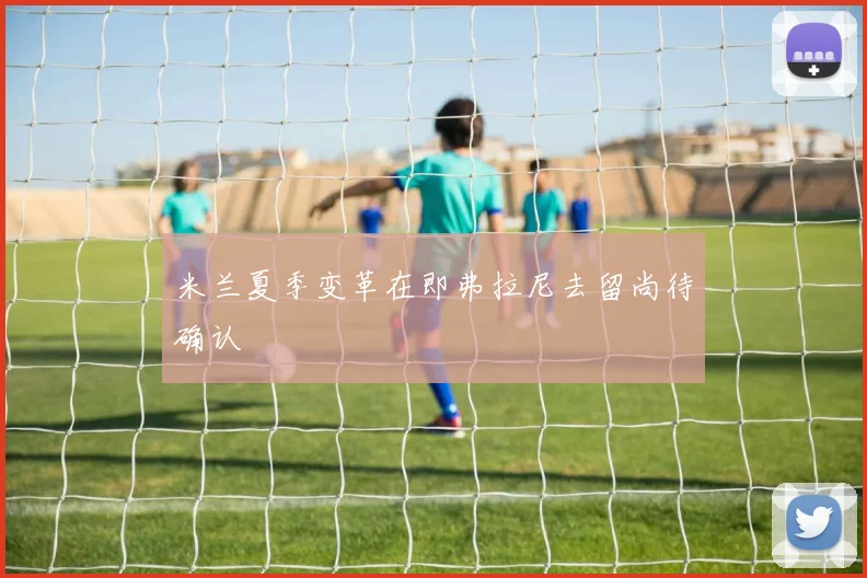 米兰夏季变革在即弗拉尼去留尚待确认