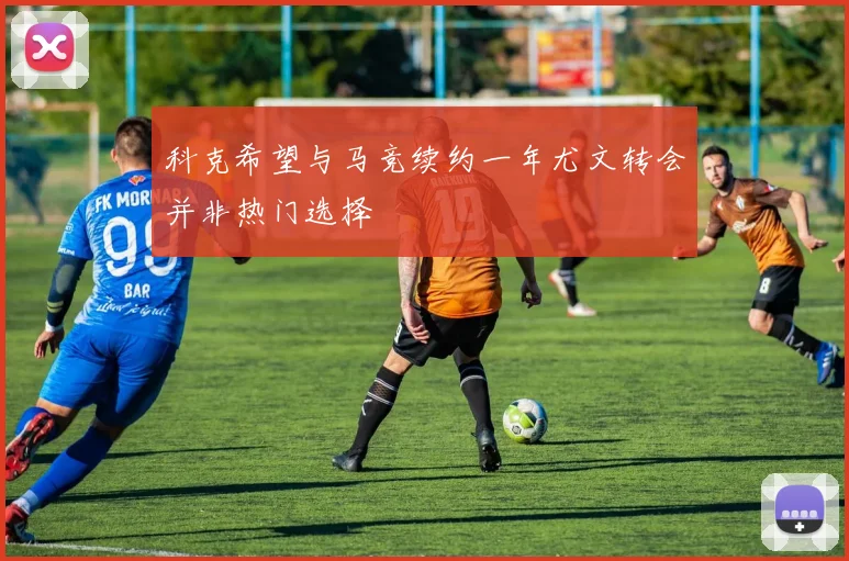 科克希望与马竞续约一年尤文转会并非热门选择
