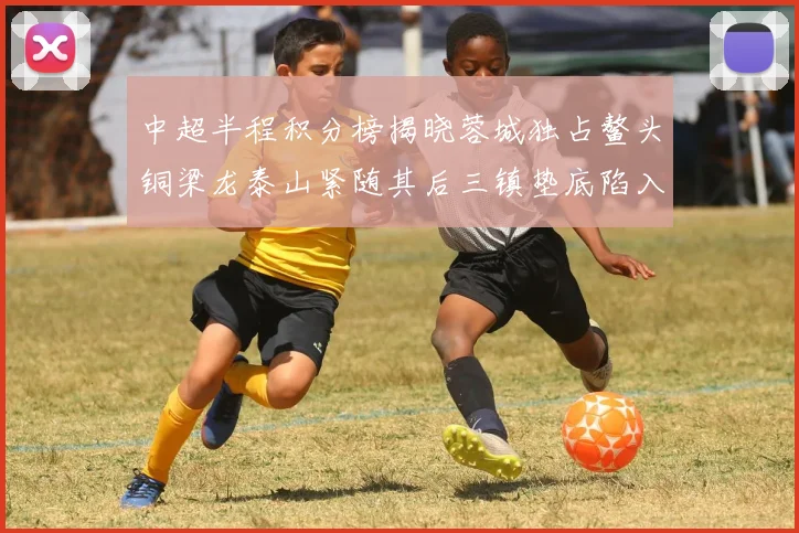 中超半程积分榜揭晓蓉城独占鳌头铜梁龙泰山紧随其后三镇垫底陷入困境