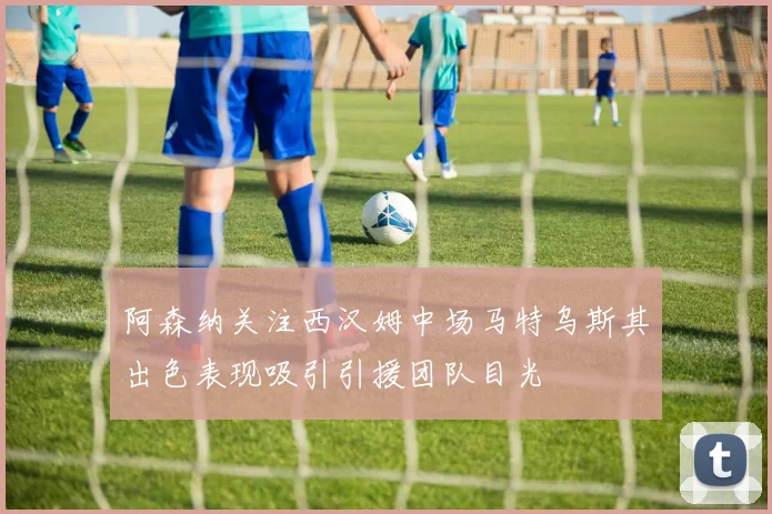 阿森纳关注西汉姆中场马特乌斯其出色表现吸引引援团队目光