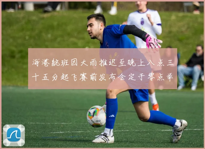 海港航班因大雨推迟至晚上八点三十五分起飞赛前发布会定于零点举行
