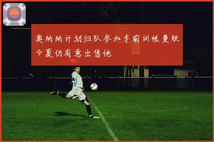 奥纳纳计划归队参加季前训练曼联今夏仍有意出售他