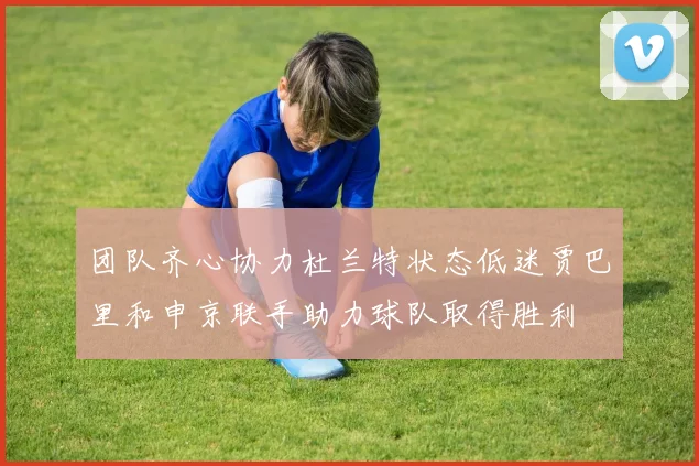 团队齐心协力杜兰特状态低迷贾巴里和申京联手助力球队取得胜利