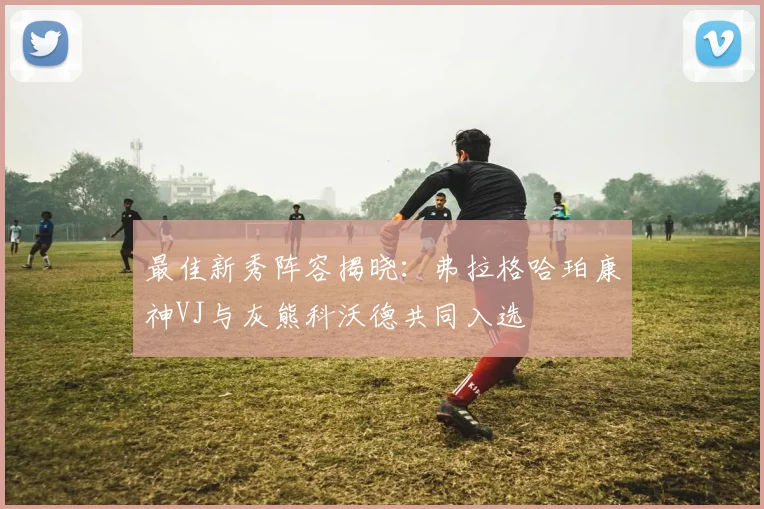 最佳新秀阵容揭晓：弗拉格哈珀康神VJ与灰熊科沃德共同入选