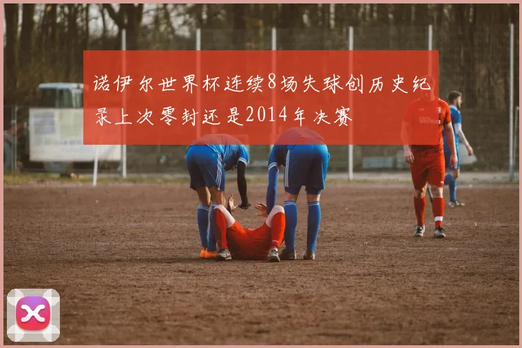 诺伊尔世界杯连续8场失球创历史纪录上次零封还是2014年决赛