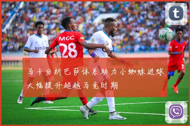 马卡分析巴萨体系助力小蜘蛛进球大幅提升超越马竞时期
