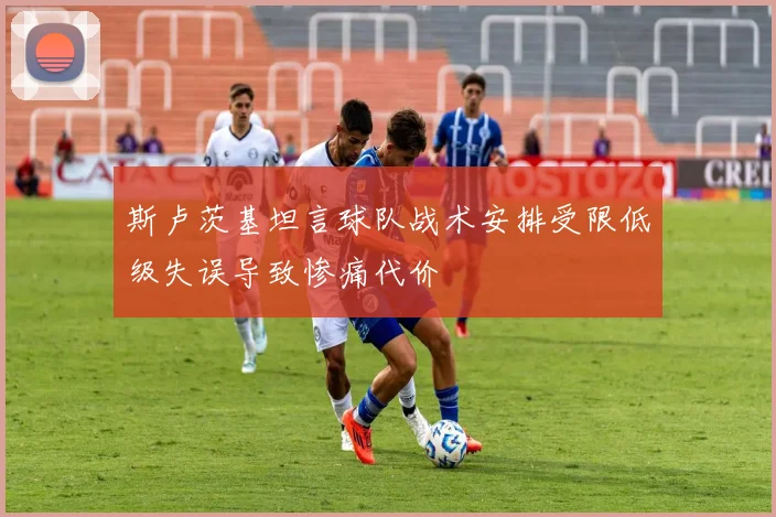 斯卢茨基坦言球队战术安排受限低级失误导致惨痛代价
