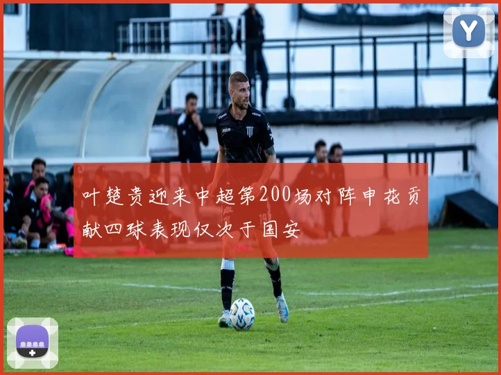 叶楚贵迎来中超第200场对阵申花贡献四球表现仅次于国安