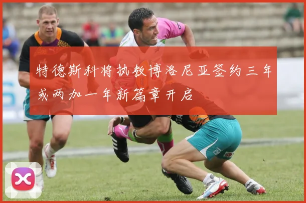 特德斯科将执教博洛尼亚签约三年或两加一年新篇章开启