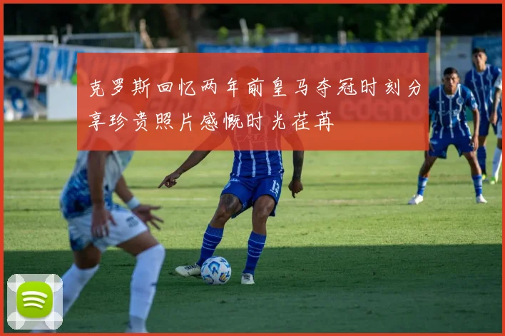 克罗斯回忆两年前皇马夺冠时刻分享珍贵照片感慨时光荏苒