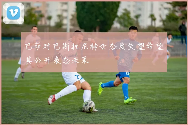 巴萨对巴斯托尼转会态度失望希望其公开表态未果