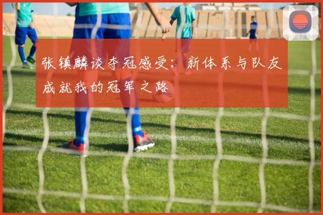 张镇麟谈夺冠感受：新体系与队友成就我的冠军之路