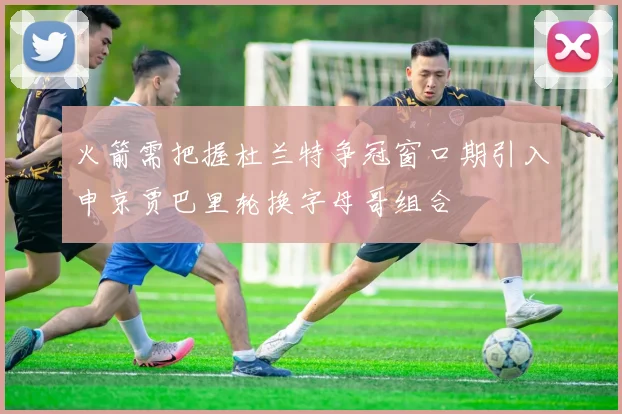 火箭需把握杜兰特争冠窗口期引入申京贾巴里轮换字母哥组合
