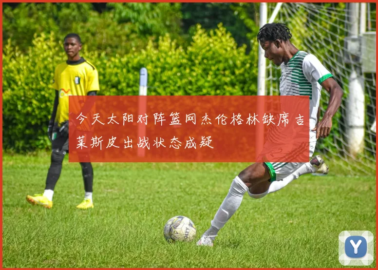 今天太阳对阵篮网杰伦格林缺席吉莱斯皮出战状态成疑