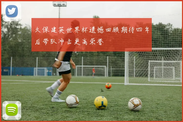 久保建英世界杯遗憾回顾期待四年后带队冲击更高荣誉