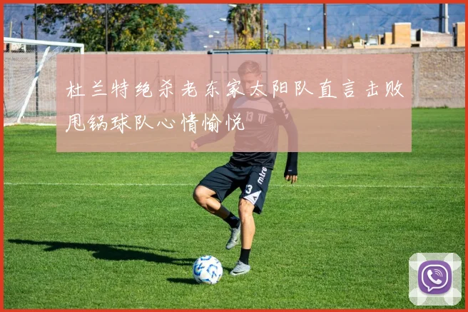 杜兰特绝杀老东家太阳队直言击败甩锅球队心情愉悦