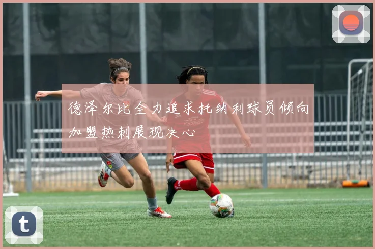 德泽尔比全力追求托纳利球员倾向加盟热刺展现决心