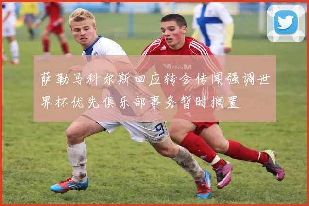 萨勒马科尔斯回应转会传闻强调世界杯优先俱乐部事务暂时搁置