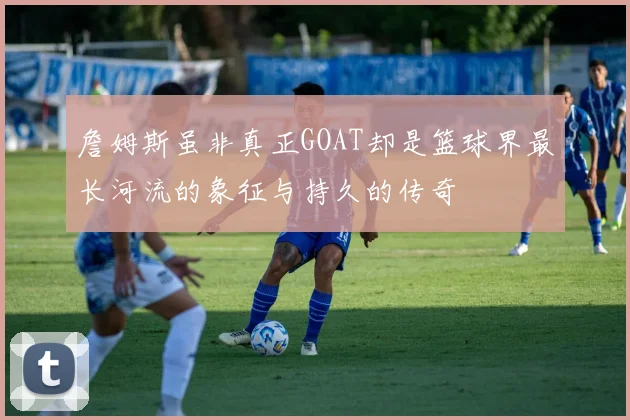 詹姆斯虽非真正GOAT却是篮球界最长河流的象征与持久的传奇