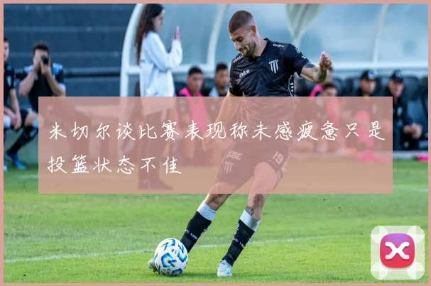 米切尔谈比赛表现称未感疲惫只是投篮状态不佳