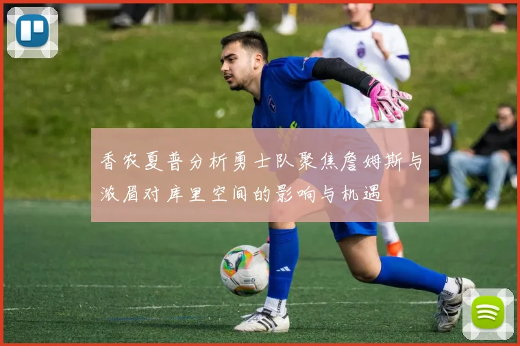 香农夏普分析勇士队聚焦詹姆斯与浓眉对库里空间的影响与机遇