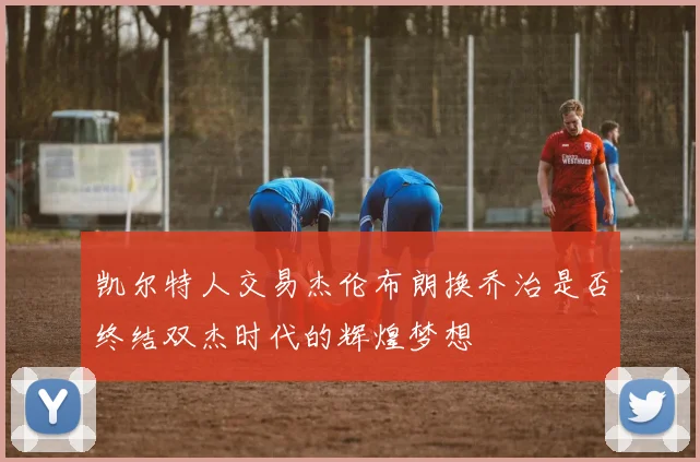 凯尔特人交易杰伦布朗换乔治是否终结双杰时代的辉煌梦想