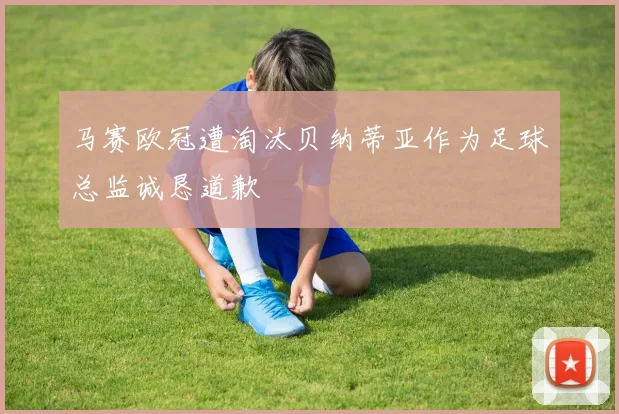 马赛欧冠遭淘汰贝纳蒂亚作为足球总监诚恳道歉