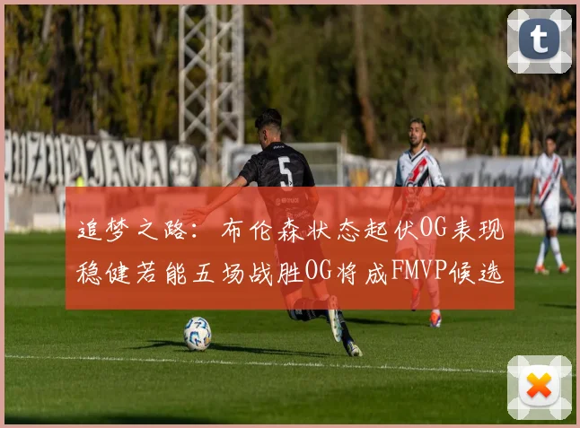 追梦之路：布伦森状态起伏OG表现稳健若能五场战胜OG将成FMVP候选